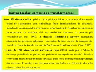 Gestão Escolar: contextos e transformações
Anos 1970 ditadura militar: prisões e perseguições políticas, arrocho salarial, tecnocracia
  estatal no Planejamento estas dificuldades foram impulsionadoras de resistências,
  subsidiando a construção de alicerces para a redemocratização cujas bases assentavam-se
  na organização da sociedade civil em movimentos marcantes no processo pela
  constituinte dos anos       1980.    A educação   (sobretudo a superior) acompanhou
  ativamente tais processos delineando um cenário de lutas em prol da educação não-
  formal, da educação formal e das associações docentes de todos os níveis. (Gohn, 2005).

Os anos de 1990 alteraram este movimento. Gohn (2005): alerta para o “clima de
  descrença generalizado na política, nos políticos e nos organismos estatais”, focando a
  propriedade das políticas neoliberais auxiliadas pelas forças internacionais na priorização
  dos interesses do capital e do direcionamento conciliador, em detrimento das ações
  críticas e ativas dos sujeitos sociais.
 