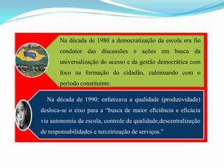 Na década de 1980 a democratização da escola era fio
       condutor das discussões e ações em busca da
       universalização do acesso e da gestão democrática com
       foco na formação do cidadão, culminando com o
       período constituinte.

  Na década de 1990: enfatizava a qualidade (produtividade)
desloca-se o eixo para a “busca de maior eficiência e eficácia
via autonomia da escola, controle de qualidade,descentralização
de responsabilidades e terceirização de serviços.”
 