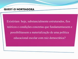 QUESTÃO NORTEADORA



 Existiriam hoje, substancialmente estruturados, fios
 teóricos e condições concretas que fundamentassem e
   possibilitassem a materialização de uma política
      educacional escolar com raiz democrática?
 