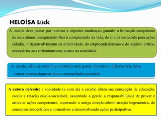 HELOÍSA Lück
A escola deve passar por intensas e urgentes mudanças: garantir a formação competente
  de seus alunos, assegurando-lhes à compreensão da vida, de si e da sociedade para ações
  cidadãs, o desenvolvimento da criatividade, do empreendedorismo e do espírito crítico,
  necessários aos enfrentamentos postos na atualidade.


 A escola, além de assumir e constituir uma gestão inovadora, diferenciada, deve
   contar necessariamente com a comunidade/sociedade.


A autora defende: a sociedade (e com ela a escola) altera sua concepção de educação,
  escola e relação escola/sociedade, assumindo a gestão a responsabilidade de prover e
  articular ações competentes, superando a antiga direção/administração hegemônica, de
  consensos autocráticos e normativos e desenvolvendo ações participativas.
 