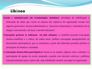Libâneo
Gestão e administração são terminologias sinônimas: atividades de mobilização e
  efetivação de ações que visem ao alcance dos objetivos da organização escolar nos
  aspectos gerenciais e técnico-administrativos, “processos intencionais e sistemáticos de se
  chegar a uma decisão e de fazer a decisão funcionar”.

Concepções gestoras se embasam em dois enfoques: o científico-racional (concepção
  técnico-científica) e o crítico, de cunho sócio- político (concepção autogestionária ou
  democrático-participativa), que se constituem a partir das diferentes posições políticas e
  percepções de homem e sociedade.

A concepção democrático-participativa: baseia-se na relação orgânica entre a direção e a
  participação da equipe da escola, propondo a gestão com decisões coletivas e públicas
  (não personalistas) para, a partir daí, cada trabalhador assumir seu papel na organização.
 