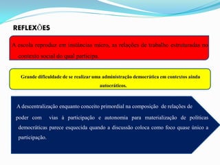 REFLEXÕES

A escola reproduz em instâncias micro, as relações de trabalho estruturadas no
  contexto social do qual participa.


   Grande dificuldade de se realizar uma administração democrática em contextos ainda
                                       autocráticos.



 A descentralização enquanto conceito primordial na composição de relações de

 poder com        vias à participação e autonomia para materialização de políticas
  democráticas parece esquecida quando a discussão coloca como foco quase único a
  participação.
 