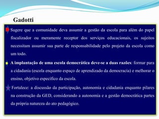 Gadotti
Sugere que a comunidade deva assumir a gestão da escola para além do papel
fiscalizador ou meramente receptor dos serviços educacionais, os sujeitos
necessitam assumir sua parte de responsabilidade pelo projeto da escola como
um todo.

A implantação de uma escola democrática deve-se a duas razões: formar para
a cidadania (escola enquanto espaço de aprendizado da democracia) e melhorar o
ensino, objetivo específico da escola.

Fortalece: a discussão da participação, autonomia e cidadania enquanto pilares
na construção da GED, considerando a autonomia e a gestão democrática partes
da própria natureza do ato pedagógico.
 