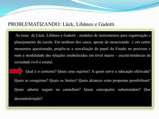 PROBLEMATIZANDO: Lück, Libâneo e Gadotti

  As teses de Lück, Libâneo e Gadotti : modelos de instrumentos para organização e
  planejamento da escola. Em nenhum dos casos, apesar de mencionado e em certos
  momentos questionado, propõe-se a reavaliação do papel do Estado no processo e
  nem a modalidade das relações estabelecidas em nível macro – escola/instâncias da
  sociedade civil e estatal.

         Qual é o contexto? Quais seus sujeitos? A quem serve a educação efetivada?

  Quais as conquistas? Quais os limites? Quais alcances estas propostas possibilitam?

  Quais saberes negam ou camuflam? Quais concepções subentendem? Que

  descentralização?
 