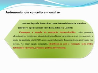 Autonomia: um conceito em análise


              A defesa da gestão democrática com o desenvolvimento de seus eixos

         condutores é ponto comum entre Lück, Libâneo e Gadotti :

           Comungam a negação da concepção técnico-científica, cujos processos
    administrativos condizentes são administração clássica burocrática e, mais recentemente, a
    gestão da qualidade total (GQT), com o desenvolvimento da administração empresarial nas
    escolas. Ao negar aquela concepção, identificam-se com a concepção sócio-crítica
    defendendo, entretanto, propostas práticas diferenciadas.
 