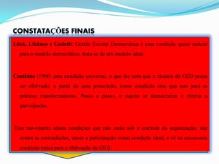 Lück, Libâneo e Gadotti: Gestão Escolar Democrática é uma condição quase natural
  para o modelo democrático, trata-se de um modelo ideal.



Coutinho (1980) uma condição universal, o que faz com que o modelo de GED possa
  ser efetivado, a partir de uma prescrição, como condição sine qua non para as
  práticas transformadoras. Passo a passo, o sujeito se democratiza e efetiva a
  participação.



Este movimento afasta condições que não estão sob o controle da organização, não
  centra as contradições, opera a participação como condição ideal, e vê na autonomia
  condição única para a efetivação da GED.
 