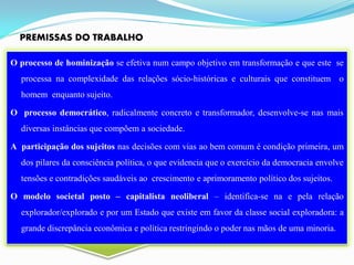 PREMISSAS DO TRABALHO

O processo de hominização se efetiva num campo objetivo em transformação e que este se
  processa na complexidade das relações sócio-históricas e culturais que constituem o
  homem enquanto sujeito.

O processo democrático, radicalmente concreto e transformador, desenvolve-se nas mais
  diversas instâncias que compõem a sociedade.

A participação dos sujeitos nas decisões com vias ao bem comum é condição primeira, um
  dos pilares da consciência política, o que evidencia que o exercício da democracia envolve
  tensões e contradições saudáveis ao crescimento e aprimoramento político dos sujeitos.

O modelo societal posto – capitalista neoliberal – identifica-se na e pela relação
  explorador/explorado e por um Estado que existe em favor da classe social exploradora: a
  grande discrepância econômica e política restringindo o poder nas mãos de uma minoria.
 