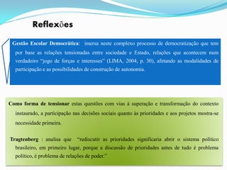 Reflexões

 Gestão Escolar Democrática: imersa neste complexo processo de democratização que tem
  por base as relações tensionadas entre sociedade e Estado, relações que acontecem num
  verdadeiro “jogo de forças e interesses” (LIMA, 2004, p. 30), afetando as modalidades de
  participação e as possibilidades de construção de autonomia.




Como forma de tensionar estas questões com vias à superação e transformação do contexto
  instaurado, a participação nas decisões sociais quanto às prioridades e aos projetos mostra-se
  necessidade primeira.


Tragtenberg : analisa que      “rediscutir as prioridades significaria abrir o sistema político
  brasileiro, em primeiro lugar, porque a discussão de prioridades antes de tudo é problema
  político, é problema de relações de poder.”
 