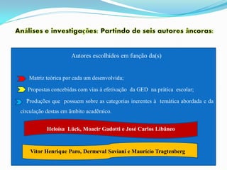Autores escolhidos em função da(s)


   Matriz teórica por cada um desenvolvida;

   Propostas concebidas com vias à efetivação da GED na prática escolar;

  Produções que possuem sobre as categorias inerentes à temática abordada e da
circulação destas em âmbito acadêmico.


          Heloísa Lück, Moacir Gadotti e José Carlos Libâneo


    Vitor Henrique Paro, Dermeval Saviani e Maurício Tragtenberg
 