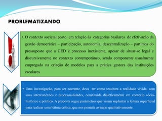 PROBLEMATIZANDO

   • O contexto societal posto em relação às categorias basilares de efetivação da
     gestão democrática – participação, autonomia, descentralização – partimos do
     pressuposto que a GED é processo inexistente, apesar de situar-se legal e
     discursivamente no contexto contemporâneo, sendo componente usualmente
     empregado na criação de modelos para a prática gestora das instituições
     escolares.



    • Uma investigação, para ser coerente, deva ter como tessitura a realidade vivida, com
     suas interconexões e processualidades, constituída dialeticamente em contexto sócio-
     histórico e político. A proposta segue parâmetros que visam suplantar a leitura superficial
     para realizar uma leitura crítica, que nos permita avançar qualitativamente.
 