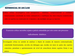 Análise crítica investigativa com perspectiva          dialética, compreendendo a realidade
  historicamente constituída na trama contraditória e conflitante das inter-relações estabelecidas
  entre os sujeitos na construção de si mesmos e da realidade em que se inserem.




    Exercício crítico na/sobre a/para a práxis entendida por nós como um processo

                                   radicalmente dialético.


Investigação crítica no sentido de analisar o objeto de estudos de maneira contextualizada,
  constituída historicamente, envolta em dialogias que, tecidas em meio às ações dos sujeitos
  concretos, permitam o aprimoramento do nível de consciência destes sujeitos frente à sua
  práxis.
 
