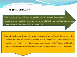 PROBLEMATIZAÇÕES


Existiriam hoje, substancialmente estruturados, fios teóricos que fundamentassem

e discutissem as condições concretas e as possibilidades de materialização de uma
  política educacional escolar com raiz democrática?




Existe Gestão Escolar Democrática em contexto capitalista neoliberal? Como, no modelo
  societal instalado, se concebe a Gestão Escolar Democrática, considerando-se        as
  matrizes conceituais e as políticas educacionais desenvolvidas? É possível identificar
  uma teoria determinante nos processos de constituição da Gestão Escolar Democrática?
 