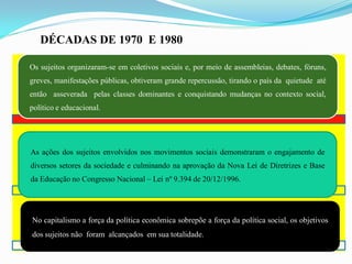 DÉCADAS DE 1970 E 1980

Os sujeitos organizaram-se em coletivos sociais e, por meio de assembleias, debates, fóruns,
greves, manifestações públicas, obtiveram grande repercussão, tirando o país da quietude até
então asseverada pelas classes dominantes e conquistando mudanças no contexto social,
político e educacional.




As ações dos sujeitos envolvidos nos movimentos sociais demonstraram o engajamento de
diversos setores da sociedade e culminando na aprovação da Nova Lei de Diretrizes e Base
da Educação no Congresso Nacional – Lei nº 9.394 de 20/12/1996.




No capitalismo a força da política econômica sobrepõe a força da política social, os objetivos
dos sujeitos não foram alcançados em sua totalidade.
 