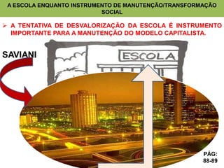 A ESCOLA ENQUANTO INSTRUMENTO DE MANUTENÇÃO/TRANSFORMAÇÃO
                           SOCIAL

 A TENTATIVA DE DESVALORIZAÇÃO DA ESCOLA É INSTRUMENTO
  IMPORTANTE PARA A MANUTENÇÃO DO MODELO CAPITALISTA.


SAVIANI




                                                      PÁG:
                                                      88-89
 