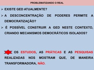 PROBLEMATIZANDO O REAL

 EXISTE GED ATUALMENTE?

A   DESCONCENTRAÇÃO     DE    PODERES    PERMITE   A
 DEMOCRATIZAÇÃO?

 É POSSÍVEL CONSTRUIR A GED NESTE CONTEXTO,
 CRIANDO MECANISMOS DEMOCRÁTICOS ISOLADOS?




      OS ESTUDOS, AS PRÁTICAS E AS PESQUISAS
 REALIZADAS   NOS   MOSTRAM      QUE,    DE   MANEIRA
 TRANSFORMADORA, NÃO.
 