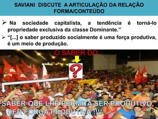 SAVIANI DISCUTE A ARTICULAÇÃO DA RELAÇÃO
                  FORMA/CONTEÚDO

  Na sociedade capitalista, a tendência é torná-lo
  propriedade exclusiva da classe Dominante.”
 “[...] o saber produzido socialmente é uma força produtiva,
  é um meio de produção.
                    O SABER DO




                                                          P.
 