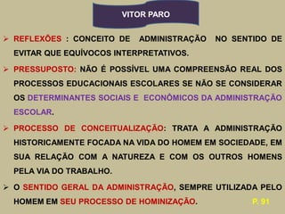 VITOR PARO


 REFLEXÕES : CONCEITO DE    ADMINISTRAÇÃO   NO SENTIDO DE
  EVITAR QUE EQUÍVOCOS INTERPRETATIVOS.

 PRESSUPOSTO: NÃO É POSSÍVEL UMA COMPREENSÃO REAL DOS
  PROCESSOS EDUCACIONAIS ESCOLARES SE NÃO SE CONSIDERAR
  OS DETERMINANTES SOCIAIS E ECONÔMICOS DA ADMINISTRAÇÃO
  ESCOLAR.

 PROCESSO DE CONCEITUALIZAÇÃO: TRATA A ADMINISTRAÇÃO
  HISTORICAMENTE FOCADA NA VIDA DO HOMEM EM SOCIEDADE, EM
  SUA RELAÇÃO COM A NATUREZA E COM OS OUTROS HOMENS
  PELA VIA DO TRABALHO.

 O SENTIDO GERAL DA ADMINISTRAÇÃO, SEMPRE UTILIZADA PELO
  HOMEM EM SEU PROCESSO DE HOMINIZAÇÃO.             P. 91
 