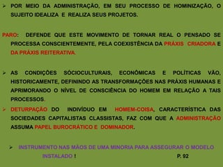  POR MEIO DA ADMINISTRAÇÃO, EM SEU PROCESSO DE HOMINIZAÇÃO, O
  SUJEITO IDEALIZA E REALIZA SEUS PROJETOS.


PARO:     DEFENDE QUE ESTE MOVIMENTO DE TORNAR REAL O PENSADO SE
  PROCESSA CONSCIENTEMENTE, PELA COEXISTÊNCIA DA PRÁXIS CRIADORA E
  DA PRÁXIS REITERATIVA.


 AS     CONDIÇÕES   SÓCIOCULTURAIS,    ECONÔMICAS   E   POLÍTICAS   VÃO,
  HISTORICAMENTE, DEFININDO AS TRANSFORMAÇÕES NAS PRÁXIS HUMANAS E
  APRIMORANDO O NÍVEL DE CONSCIÊNCIA DO HOMEM EM RELAÇÃO A TAIS
  PROCESSOS.
 DETURPAÇÃO DO        INDIVÍDUO EM    HOMEM-COISA, CARACTERÍSTICA DAS
  SOCIEDADES CAPITALISTAS CLASSISTAS, FAZ COM QUE A ADMINISTRAÇÃO
  ASSUMA PAPEL BUROCRÁTICO E DOMINADOR.


       INSTRUMENTO NAS MÃOS DE UMA MINORIA PARA ASSEGURAR O MODELO
               INSTALADO !                                P. 92
 