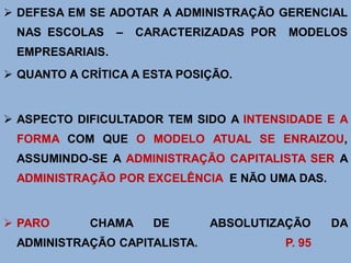  DEFESA EM SE ADOTAR A ADMINISTRAÇÃO GERENCIAL
 NAS ESCOLAS     –   CARACTERIZADAS POR   MODELOS
 EMPRESARIAIS.
 QUANTO A CRÍTICA A ESTA POSIÇÃO.


 ASPECTO DIFICULTADOR TEM SIDO A INTENSIDADE E A
 FORMA COM QUE O MODELO ATUAL SE ENRAIZOU,
 ASSUMINDO-SE A ADMINISTRAÇÃO CAPITALISTA SER A
 ADMINISTRAÇÃO POR EXCELÊNCIA E NÃO UMA DAS.


 PARO      CHAMA      DE     ABSOLUTIZAÇÃO       DA
 ADMINISTRAÇÃO CAPITALISTA.               P. 95
 