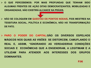  O QUE PERCEBEMOS: POR MAIS PROFUNDAS QUE TENHAM SIDO
  ALGUMAS FRENTES DE AÇÃO DITAS DEMOCRATIZANTES, MOBILIZADAS E
  ORGANIZADAS, NÃO EXISTIRÁ ALCANCE NA PRÁXIS.


 NÃO SE COLOQUEM EM QUESTÃO OS PONTOS NODAIS, FIOS MESTRES NA
  TESSITURA SOCIAL, POLÍTICA E ECONÔMICA, NÃO HÁ TRANSFORMAÇÃO
  DE FATO.



 PARO O PODER DO CAPITAL:SÃO OS DIVERSOS ESPELHOS
  MÁGICOS NOS QUAIS AS VISÕES SE DISTORCEM, CAMUFLANDO O
  REAL E, ASSIM, “IGNORANDO AS VERDADEIRAS CONDIÇÕES
  SOCIAIS E ECONÔMICAS QUE A ENGENDRAM, A LEGITIMAM E A
  UTILIZAM   PARA   ATENDER    AOS   INTERESSES   DOS   GRUPOS
  DOMINANTES.
                                                        P.96
 