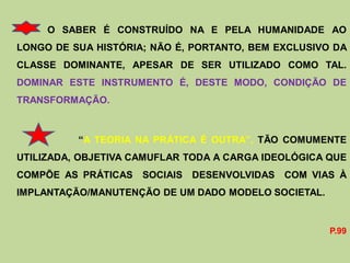 O SABER É CONSTRUÍDO NA E PELA HUMANIDADE AO
LONGO DE SUA HISTÓRIA; NÃO É, PORTANTO, BEM EXCLUSIVO DA
CLASSE DOMINANTE, APESAR DE SER UTILIZADO COMO TAL.
DOMINAR ESTE INSTRUMENTO É, DESTE MODO, CONDIÇÃO DE
TRANSFORMAÇÃO.



          “A TEORIA NA PRÁTICA É OUTRA”, TÃO COMUMENTE
UTILIZADA, OBJETIVA CAMUFLAR TODA A CARGA IDEOLÓGICA QUE
COMPÕE AS PRÁTICAS   SOCIAIS DESENVOLVIDAS   COM VIAS À
IMPLANTAÇÃO/MANUTENÇÃO DE UM DADO MODELO SOCIETAL.


                                                     P.99
 