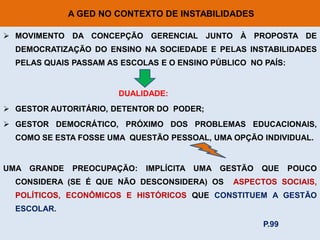 A GED NO CONTEXTO DE INSTABILIDADES

 MOVIMENTO DA CONCEPÇÃO GERENCIAL JUNTO À PROPOSTA DE
  DEMOCRATIZAÇÃO DO ENSINO NA SOCIEDADE E PELAS INSTABILIDADES
  PELAS QUAIS PASSAM AS ESCOLAS E O ENSINO PÚBLICO NO PAÍS:


                       DUALIDADE:
 GESTOR AUTORITÁRIO, DETENTOR DO PODER;
 GESTOR DEMOCRÁTICO, PRÓXIMO DOS PROBLEMAS EDUCACIONAIS,
  COMO SE ESTA FOSSE UMA QUESTÃO PESSOAL, UMA OPÇÃO INDIVIDUAL.


UMA GRANDE    PREOCUPAÇÃO:   IMPLÍCITA UMA   GESTÃO   QUE     POUCO
  CONSIDERA (SE É QUE NÃO DESCONSIDERA) OS     ASPECTOS SOCIAIS,
  POLÍTICOS, ECONÔMICOS E HISTÓRICOS QUE CONSTITUEM A GESTÃO
  ESCOLAR.
                                                      P.99
 