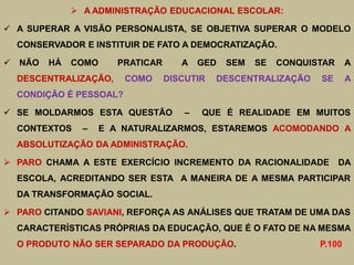  A ADMINISTRAÇÃO EDUCACIONAL ESCOLAR:

 A SUPERAR A VISÃO PERSONALISTA, SE OBJETIVA SUPERAR O MODELO
    CONSERVADOR E INSTITUIR DE FATO A DEMOCRATIZAÇÃO.

   NÃO   HÁ   COMO      PRATICAR      A    GED   SEM   SE   CONQUISTAR     A
    DESCENTRALIZAÇÃO,     COMO      DISCUTIR   DESCENTRALIZAÇÃO     SE      A
    CONDIÇÃO É PESSOAL?

 SE MOLDARMOS ESTA QUESTÃO             –   QUE É REALIDADE EM MUITOS
    CONTEXTOS    –    E A NATURALIZARMOS, ESTAREMOS ACOMODANDO A
    ABSOLUTIZAÇÃO DA ADMINISTRAÇÃO.

 PARO CHAMA A ESTE EXERCÍCIO INCREMENTO DA RACIONALIDADE                 DA
    ESCOLA, ACREDITANDO SER ESTA A MANEIRA DE A MESMA PARTICIPAR
    DA TRANSFORMAÇÃO SOCIAL.

 PARO CITANDO SAVIANI, REFORÇA AS ANÁLISES QUE TRATAM DE UMA DAS
    CARACTERÍSTICAS PRÓPRIAS DA EDUCAÇÃO, QUE É O FATO DE NA MESMA
    O PRODUTO NÃO SER SEPARADO DA PRODUÇÃO.                         P.100
 