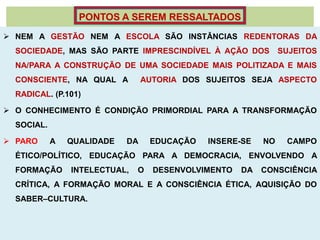 PONTOS A SEREM RESSALTADOS
 NEM A GESTÃO NEM A ESCOLA SÃO INSTÂNCIAS REDENTORAS DA
  SOCIEDADE, MAS SÃO PARTE IMPRESCINDÍVEL À AÇÃO DOS           SUJEITOS
  NA/PARA A CONSTRUÇÃO DE UMA SOCIEDADE MAIS POLITIZADA E MAIS
  CONSCIENTE, NA QUAL A          AUTORIA DOS SUJEITOS SEJA ASPECTO
  RADICAL. (P.101)

 O CONHECIMENTO É CONDIÇÃO PRIMORDIAL PARA A TRANSFORMAÇÃO
  SOCIAL.

 PARO      A   QUALIDADE   DA     EDUCAÇÃO   INSERE-SE   NO    CAMPO
  ÉTICO/POLÍTICO, EDUCAÇÃO PARA A DEMOCRACIA, ENVOLVENDO A
  FORMAÇÃO      INTELECTUAL,   O   DESENVOLVIMENTO   DA   CONSCIÊNCIA
  CRÍTICA, A FORMAÇÃO MORAL E A CONSCIÊNCIA ÉTICA, AQUISIÇÃO DO
  SABER–CULTURA.
 