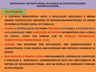 BUROCRACIA: UM PONTO NODAL NO AVANÇO DA DESCENTRALIZAÇÃO
                            SOCIOEDUCACIONAL

    TRAGTENBERG
   O CONTROLE BUROCRÁTICO JUNTO À INCULCAÇÃO IDEOLÓGICA É IMENSA
    AMARRA SOCIOPOLÍTICA GERADORA DA REPRODUÇÃO/MANUTENÇÃO DA ORDEM
    ECONÔMICA E DIVISÃO SOCIAL DO TRABALHO.

 CONTRA A CENTRALIZAÇÃO DO PODER, DEFENDE A AUTONOMIA, A AUTOGESTÃO E
    A SOLIDARIEDADE COMO CONCEPÇÕES E PRÁTICAS INCOMPATÍVEIS COM A LÓGICA
    DO   CAPITAL,   POSTO   QUE   ROMPAM    COM   OS   MODELOS    HIERÁRQUICOS,
    COMPETITIVOS E FRAGMENTADOS. (P.104)

 DEFENDE     UMA SOCIEDADE       SEM   EXPLORAÇÃO,    SEM   ADMINISTRADORES   E
    ADMINISTRADOS, O QUE SIGNIFICA UMA SOCIEDADE SEM PARTIDOS, GOVERNOS OU
    ESTADO.

 SEUS ESCRITOS E DEBATES CRITICA PROFUNDAMENTE A SEPARAÇÃO CONCEPÇÃO
    E EXECUÇÃO E BUROCRACIA, CONSIDERANDO-SE ESTA NÃO SIMPLESMENTE UM
    SISTEMA DE ORGANIZAÇÃO FORMAL, MAS UM MODELO DE DOMINAÇÃO FUNDADO
    NA EXPLORAÇÃO.
 