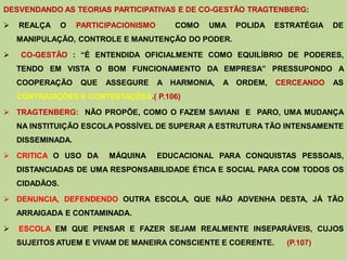 DESVENDANDO AS TEORIAS PARTICIPATIVAS E DE CO-GESTÃO TRAGTENBERG:

   REALÇA      O   PARTICIPACIONISMO      COMO   UMA   POLIDA   ESTRATÉGIA   DE
    MANIPULAÇÃO, CONTROLE E MANUTENÇÃO DO PODER.

   CO-GESTÃO : “É ENTENDIDA OFICIALMENTE COMO EQUILÍBRIO DE PODERES,
    TENDO EM VISTA O BOM FUNCIONAMENTO DA EMPRESA” PRESSUPONDO A
    COOPERAÇÃO      QUE   ASSEGURE      A HARMONIA,   A ORDEM,   CERCEANDO    AS
    CONTRADIÇÕES E CONTESTAÇÕES.( P.106)

 TRAGTENBERG: NÃO PROPÕE, COMO O FAZEM SAVIANI E PARO, UMA MUDANÇA
    NA INSTITUIÇÃO ESCOLA POSSÍVEL DE SUPERAR A ESTRUTURA TÃO INTENSAMENTE
    DISSEMINADA.

 CRITICA O USO DA         MÁQUINA      EDUCACIONAL PARA CONQUISTAS PESSOAIS,
    DISTANCIADAS DE UMA RESPONSABILIDADE ÉTICA E SOCIAL PARA COM TODOS OS
    CIDADÃOS.

 DENUNCIA, DEFENDENDO OUTRA ESCOLA, QUE NÃO ADVENHA DESTA, JÁ TÃO
    ARRAIGADA E CONTAMINADA.

   ESCOLA EM QUE PENSAR E FAZER SEJAM REALMENTE INSEPARÁVEIS, CUJOS
    SUJEITOS ATUEM E VIVAM DE MANEIRA CONSCIENTE E COERENTE.       (P.107)
 