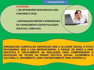 FINALIZANDO
        O EXCESSO:
         DE INFROMÇÕES DESCONEXAS ILUDE,
        CONFUNDE E CEGA.


        INFROMAÇÕES IMPEDE O APRENDIZADO
        DO CONHECIMENTO CONTEXTUALIZADO,
        DIALÉTICO, COMPLEXO.




ENRIQUECEM CURRÍCULOS INDIVIDUAIS SEM O ALCANCE SOCIAL E ÉTICO
NECESSÁRIO, SEM A LIGA IMPRESCINDÍVEL À PRÁXIS, DE MODO A AGIR
DIALÉTICA E CRITICAMENTE NA REALIDADE PARA COMPREENDER A
EDUCAÇÃO NO TECIDO DA PRÁXIS POLÍTICA, SOCIAL, ECONÔMICA E
CULTURAL E, OBVIAMENTE, AGIR CONCRETAMENTE PARA SUPERÁ-LA.
 