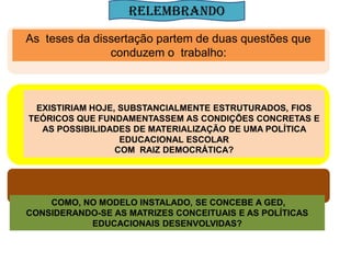RELEMBRANDO
As teses da dissertação partem de duas questões que
               conduzem o trabalho:



 EXISTIRIAM HOJE, SUBSTANCIALMENTE ESTRUTURADOS, FIOS
TEÓRICOS QUE FUNDAMENTASSEM AS CONDIÇÕES CONCRETAS E
  AS POSSIBILIDADES DE MATERIALIZAÇÃO DE UMA POLÍTICA
                  EDUCACIONAL ESCOLAR
                 COM RAIZ DEMOCRÁTICA?



            As teses a dissertação partem de duas questões que conduzem o trabalho:


    COMO, NO MODELO INSTALADO, SE CONCEBE A GED,
CONSIDERANDO-SE AS MATRIZES CONCEITUAIS E AS POLÍTICAS
           EDUCACIONAIS DESENVOLVIDAS?
 