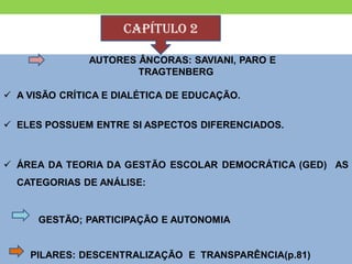 CAPÍTULO 2

               AUTORES ÂNCORAS: SAVIANI, PARO E
                       TRAGTENBERG

 A VISÃO CRÍTICA E DIALÉTICA DE EDUCAÇÃO.


 ELES POSSUEM ENTRE SI ASPECTOS DIFERENCIADOS.



 ÁREA DA TEORIA DA GESTÃO ESCOLAR DEMOCRÁTICA (GED) AS
  CATEGORIAS DE ANÁLISE:


      GESTÃO; PARTICIPAÇÃO E AUTONOMIA


    PILARES: DESCENTRALIZAÇÃO E TRANSPARÊNCIA(p.81)
 