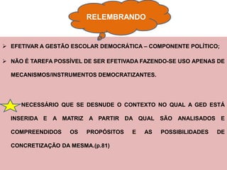 RELEMBRANDO


 EFETIVAR A GESTÃO ESCOLAR DEMOCRÁTICA – COMPONENTE POLÍTICO;

 NÃO É TAREFA POSSÍVEL DE SER EFETIVADA FAZENDO-SE USO APENAS DE

  MECANISMOS/INSTRUMENTOS DEMOCRATIZANTES.




     NECESSÁRIO QUE SE DESNUDE O CONTEXTO NO QUAL A GED ESTÁ

  INSERIDA E A MATRIZ    A PARTIR DA QUAL SÃO ANALISADOS E

  COMPREENDIDOS    OS   PROPÓSITOS   E   AS   POSSIBILIDADES   DE

  CONCRETIZAÇÃO DA MESMA.(p.81)
 