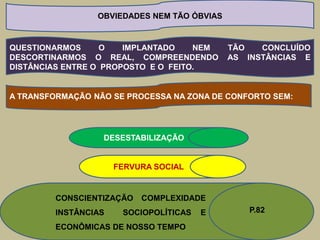 OBVIEDADES NEM TÃO ÓBVIAS


QUESTIONARMOS      O   IMPLANTADO    NEM     TÃO   CONCLUÍDO
DESCORTINARMOS O REAL, COMPREENDENDO         AS INSTÂNCIAS E
DISTÂNCIAS ENTRE O PROPOSTO E O FEITO.


A TRANSFORMAÇÃO NÃO SE PROCESSA NA ZONA DE CONFORTO SEM:




                  DESESTABILIZAÇÃO


                      FERVURA SOCIAL


         CONSCIENTIZAÇÃO   COMPLEXIDADE
         INSTÂNCIAS    SOCIOPOLÍTICAS   E       P.82

         ECONÔMICAS DE NOSSO TEMPO
 