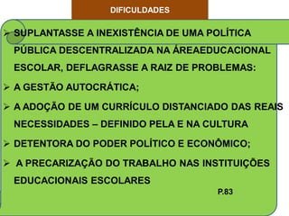 DIFICULDADES

 SUPLANTASSE A INEXISTÊNCIA DE UMA POLÍTICA
 PÚBLICA DESCENTRALIZADA NA ÁREAEDUCACIONAL
 ESCOLAR, DEFLAGRASSE A RAIZ DE PROBLEMAS:

 A GESTÃO AUTOCRÁTICA;

 A ADOÇÃO DE UM CURRÍCULO DISTANCIADO DAS REAIS
 NECESSIDADES – DEFINIDO PELA E NA CULTURA

 DETENTORA DO PODER POLÍTICO E ECONÔMICO;

 A PRECARIZAÇÃO DO TRABALHO NAS INSTITUIÇÕES
 EDUCACIONAIS ESCOLARES
                                      P.83
 