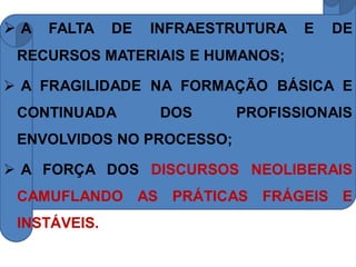 A   FALTA    DE   INFRAESTRUTURA   E   DE
 RECURSOS MATERIAIS E HUMANOS;

 A FRAGILIDADE NA FORMAÇÃO BÁSICA E
 CONTINUADA         DOS    PROFISSIONAIS
 ENVOLVIDOS NO PROCESSO;

 A FORÇA DOS DISCURSOS NEOLIBERAIS
 CAMUFLANDO AS PRÁTICAS FRÁGEIS E
 INSTÁVEIS.
 