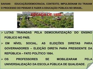 SAVIANI:   EDUCAÇÃO/DEMOCRACIA, CONTEXTO, IMPULSIONAM OU TRAVAM
O PROCESSO DO PENSAR E FAZER A EDUCAÇÃO PÚBLICA NO BRASIL.


                     DÉCADA DE 1980.



 LUTAS TRAVADAS PELA DEMOCRATIZAÇÃO DO ENSINO
  PÚBLICO NO PAÍS.

 EM       NÍVEL   SOCIAL,   AS     ELEIÇÕES   DIRETAS       PARA
  GOVERNADORES – ELEIÇÃO DIRETA PARA PRESIDENTE DA
  REPÚBLICA – FATO POLÍTICO 1984.

 OS        PROFESSORES        SE       MOBILIZARAM          PELA
  UNIVERSALIZAÇÃO DA ESCOLA PÚBLICA DE QUALIDADE.
 