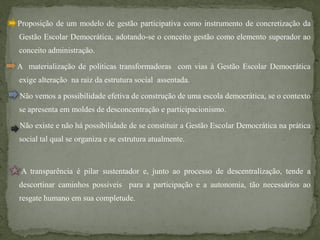 Proposição de um modelo de gestão participativa como instrumento de concretização da
Gestão Escolar Democrática, adotando-se o conceito gestão como elemento superador ao
conceito administração.

A materialização de políticas transformadoras com vias à Gestão Escolar Democrática
exige alteração na raiz da estrutura social assentada.

Não vemos a possibilidade efetiva de construção de uma escola democrática, se o contexto
se apresenta em moldes de desconcentração e participacionismo.

Não existe e não há possibilidade de se constituir a Gestão Escolar Democrática na prática
social tal qual se organiza e se estrutura atualmente.



 A transparência é pilar sustentador e, junto ao processo de descentralização, tende a
descortinar caminhos possíveis para a participação e a autonomia, tão necessários ao
resgate humano em sua completude.
 