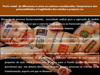 Ponto nodal de diferenciação entre as matrizes consideradas: Compreensão das
           potencialidades e fragilidades dos estudos e proposições.



Discussão do processo forma/conteúdo: necessidade radical para a superação do modelo
   posto – considerando-se que o contexto vivido pauta-se no burocratismo, na divisão de
   classes, na fragmentação, coisificação e mercadorização humana.



Pensamos as relações educação/política construídas historicamente nas possibilidades
   materiais apresentadas junto às complexas relações humanas estabelecidas.



Os autores âncoras exploram conceitos semelhantes que, em sua aparência demonstram
   proximidades, entretanto, ao analisarmos as reflexões advindas de seus estudos e
   propostas de ação sobre a efetivação de ações para a Gestão Escolar Democrática,
   percebemos que tais debates direcionam as ações ou para processos de reforma ou de
   transformação, aspecto este que os distancia.
 