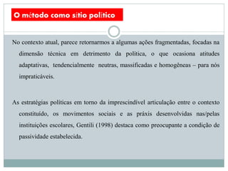 O método como sítio político


No contexto atual, parece retornarmos a algumas ações fragmentadas, focadas na
  dimensão técnica em detrimento da política, o que ocasiona atitudes
  adaptativas, tendencialmente neutras, massificadas e homogêneas – para nós
  impraticáveis.



As estratégias políticas em torno da imprescindível articulação entre o contexto
  constituído, os movimentos sociais e as práxis desenvolvidas nas/pelas
  instituições escolares, Gentili (1998) destaca como preocupante a condição de
  passividade estabelecida.
 