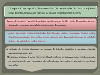 A separação teoria-prática, forma-conteúdo, discurso-atuação, direciona os sujeitos a
  ações distintas, fincadas em matrizes de análise completamente díspares.


Pensar a forma como elemento de destaque na efetivação da Gestão Escolar Democrática as ações
  formatadas assumem o carro chefe, em detrimento do conteúdo.


 Matrizes direcionam práticas mecanizadas, despolitizadas, (práticas mecanizadas com um modelo
  de política apaziguadora dos conflitos sociais e distante tanto da contradição quanto da realidade)
  distantes da realidade na qual se inserem.


A produção de homens adequados ao mercado de trabalho, adaptados à sociedade classista,
  reprodutores do status quo.
Mecanismos ajustados à lógica liberal/neoliberal tendem a se fortalecer: ações pré-determinadas
  por aqueles que decidem e planejam, são realizadas por espectadores, e não autores, sujeitos de
  suas ações.
 