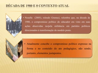 DÉCADA DE 1980 E 0 CONTEXTO ATUAL


        • Nosella (2005), relendo Gramsci, relembra que, na década de
         1980, o compromisso político do educador era visto em suas
         ações absorvidas na/pela militância em partidos políticos
         direcionados à transformação do modelo posto.




         • Atualmente concebe o compromisso político expresso na
           forma e no conteúdo do ato pedagógico, não sendo,
           portanto, elementos justapostos.
 