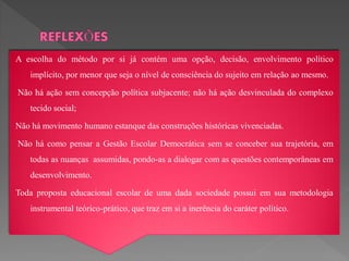 A escolha do método por si já contém uma opção, decisão, envolvimento político
   implícito, por menor que seja o nível de consciência do sujeito em relação ao mesmo.

Não há ação sem concepção política subjacente; não há ação desvinculada do complexo
   tecido social;

Não há movimento humano estanque das construções históricas vivenciadas.

Não há como pensar a Gestão Escolar Democrática sem se conceber sua trajetória, em
   todas as nuanças assumidas, pondo-as a dialogar com as questões contemporâneas em
   desenvolvimento.

Toda proposta educacional escolar de uma dada sociedade possui em sua metodologia
   instrumental teórico-prático, que traz em si a inerência do caráter político.
 