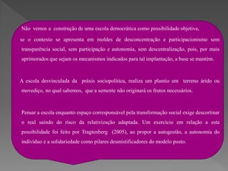 Não vemos a construção de uma escola democrática como possibilidade objetiva,

se o contexto se apresenta em moldes de desconcentração e participacionismo sem
transparência social, sem participação e autonomia, sem descentralização, pois, por mais
aprimorados que sejam os mecanismos indicados para tal implantação, a base se mantém.



A escola desvinculada da práxis sociopolítica, realiza um plantio em terreno árido ou
movediço, no qual sabemos, que a semente não originará os frutos necessários.



Pensar a escola enquanto espaço corresponsável pela transformação social exige descortinar
o real saindo do risco da relativização adaptada. Um exercício em relação a esta
possibilidade foi feito por Tragtenberg (2005), ao propor a autogestão, a autonomia do
indivíduo e a solidariedade como pilares desmistificadores do modelo posto.
 