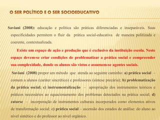 Saviani (2008): educação e política são práticas diferenciadas e inseparáveis. Suas
 especificidades permitem o fluir da prática social-educativa de maneira politizada e
 coerente, contextualizada.

     Existe um espaço de ação e produção que é exclusivo da instituição escola. Neste
 espaço devem-se criar condições de problematizar a prática social e compreender
 sua complexidade, donde os alunos são vistos e assumem-se agentes sociais.

  Saviani (2008) propor um método que atenda ao seguinte caminho: a) prática social –
 comum a alunos (caráter sincrético) e professores (síntese precária); b) problematização
 da prática social; c) instrumentalização – apropriação dos instrumentos teóricos e
 práticos necessários ao equacionamento dos problemas detectados na prática social; d)
 catarse – incorporação de instrumentos culturais incorporados como elementos ativos
 de transformação social; e) prática social – ascensão dos estados de análise: do aluno ao
 nível sintético e do professor ao nível orgânico.
 