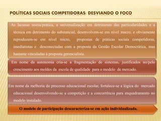 As lacunas teoria/prática, a universalização em detrimento das particularidades e a
  técnica em detrimento do substancial, desenvolvem-se em nível macro, e obviamente
  reproduzem-se em nível micro,          propostas de práticas sociais competidoras,
  imediatistas e desconectadas com a proposta da Gestão Escolar Democrática, mas
  bastante vinculadas à proposta gerencialista.

 Em nome da autonomia cria-se a fragmentação de sistemas, justificados no/pelo
  crescimento aos moldes da escola de qualidade para o modelo de mercado.



Em nome da melhoria do processo educacional escolar, fortalece-se a lógica do mercado
  educacional desenvolvendo-se a competição e a concorrência para enquadramento no
  modelo instalado.

      O modelo de participação descaracteriza-se em ação individualizada.
 