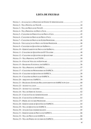 xi
LISTA DE FIGURAS
FIGURA 1 – AVALIAÇÃO E O PROCESSO DE ENSINO X APRENDIZAGEM .....................................13
FIGURA 2 – TELA PINCIPAL DO TECH II.....................................................................................44
FIGURA 3 – TELA DE PROVAS DO TECH II..................................................................................44
FIGURA 4 – TELA PRINCIPAL DO PROVA FÁCIL..........................................................................45
FIGURA 5 – CADASTRO DE PERGUNTAS DO PROVA FÁCIL .........................................................45
FIGURA 6 – CADASTRO DE PROVAS DO PROVA FÁCIL ...............................................................45
FIGURA 7 – CADASTRO DE PROVAS DO SUPER PROFESSOR........................................................46
FIGURA 8 – VISUALIZAÇÃO DA PROVA NO SUPER PROFESSOR...................................................46
FIGURA 9 – CADASTRO DE QUESTÕES DO SISPROVA.................................................................47
FIGURA 10 – GERENCIAMENTO DE PROVAS DO SISPROVA.........................................................47
FIGURA 11 - CADASTRO DE QUESTÕES DO D7-TEACHER ..........................................................48
FIGURA 12 – CADASTRO DE QUESTÕES DO QUESTCOMP ...........................................................49
FIGURA 13 – TELA PRINCIPAL DO CT4350................................................................................50
FIGURA 14 – CICLO DE VIDA DE UM SOFTWARE........................................................................55
FIGURA 15 – DIAGRAMA FUNCIONAL DO SAPECA ..................................................................56
FIGURA 16 – TELA PRINCIPAL DO SAPECA..............................................................................57
FIGURA 17 – CADASTRO DE PROFESSORES DO SAPECA...........................................................57
FIGURA 18 – CADASTRO DE QUESTÕES DO SAPECA................................................................58
FIGURA 19 – CADASTRO DE PROVAS DO SAPECA....................................................................58
FIGURA 20 – ARQUITETURA SAPECA ......................................................................................59
FIGURA 21 – DIAGRAMA ENTIDADE-RELACIONAMENTO DO SAPECA ON LINE .......................60
FIGURA 22 – ACESSO VIA LOGIN ................................................................................................61
FIGURA 23 – ACESSO VIA CADASTRO ........................................................................................62
FIGURA 24 – TELA DE ERRO DE ACESSO....................................................................................62
FIGURA 25 – CASO DE USO DO ADMINISTRADOR ......................................................................63
FIGURA 26 – CASO DE USO DO PROFESSOR ...............................................................................63
FIGURA 27 – PERFIL DO USUÁRIO PROFESSOR ...........................................................................63
FIGURA 28 – GERENCIADOR DE QUESTÕES DO SAPECA ..........................................................64
FIGURA 29 – TELA DE QUESTÃO DO SAPECA ..........................................................................64
FIGURA 30 – ATALHO PARA INSERIR IMAGENS ..........................................................................65
FIGURA 31 – GERENCIADOR DE PROVAS DO SAPECA..............................................................66
FIGURA 32 – TELA DE PROVAS DO SAPECA.............................................................................66
FIGURA 33 – TELA DE PERFIL DO USUÁRIO DO SAPECA ..........................................................68
 