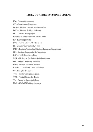 xiv
LISTA DE ABREVIATURAS E SIGLAS
CA – Construir argumentos
CF – Compreender fenômenos
DER – Diagrama Entidade Relacionamento
DFD – Diagrama de Fluxo de Dados
DL – Domínio de linguagem
ENEM – Exame Nacional do Ensino Médio
EP – Elaborar propostas
FDD – Function Driver Development
IIS – Internet Information Services
INEP – Instituto Nacional de Estudos e Pesquisas Educacionais
ITA – Instituto Tecnológico de Aeronáutica
LDB – Lei de Diretrizes e Base
MER – Modelo de Entidades e Relacionamentos
OMT – Object Modeling Technique
PDF – Portable Document Format
SISAPA – Sistema de Apoio Acadêmico
SP – Situações-Problemas
TCM – Teoria Clássica de Medida
TCT – Teoria Clássica dos Testes
TRI – Teoria da Resposta do Item
UML – Unifield Modeling Language
 