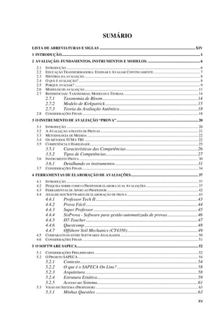 xv
SUMÁRIO
LISTA DE ABREVIATURAS E SIGLAS .....................................................................................................XIV
1 INTRODUÇÃO..................................................................................................................................................1
2 AVALIAÇÃO: FUNDAMENTOS, INSTRUMENTOS E MODELOS. .......................................................6
2.1 INTRODUÇÃO .............................................................................................................................................6
2.2 EDUCAÇÃO TRANSFORMADORA: ENSINAR E AVALIAR CONTINUAMENTE .................................................7
2.3 HISTÓRIA DA AVALIAÇÃO ..........................................................................................................................8
2.4 O QUE É AVALIAÇÃO? ................................................................................................................................8
2.5 PORQUE AVALIAR? ....................................................................................................................................9
2.6 MODELOS DE AVALIAÇÃO........................................................................................................................11
2.7 REFERENCIAIS: TAXONOMIAS, MODELOS E TEORIAS...............................................................................14
2.7.1 Taxonomia de Bloom....................................................................................14
2.7.2 Modelo de Kirkpatrick..................................................................................15
2.7.3 Teoria da Avaliação Autêntica.....................................................................18
2.8 CONSIDERAÇÕES FINAIS ..........................................................................................................................18
3 O INSTRUMENTO DE AVALIAÇÃO “PROVA” ......................................................................................20
3.1 INTRODUÇÃO ...........................................................................................................................................20
3.2 A AVALIAÇÃO ATRAVÉS DE PROVAS .......................................................................................................21
3.3 METODOLOGIA DE MEDIDA .....................................................................................................................22
3.4 OS MÉTODOS TCM E TRI ........................................................................................................................22
3.5 COMPETÊNCIA E HABILIDADE..................................................................................................................25
3.5.1 Características das Competências ...............................................................26
3.5.2 Tipos de Competências.................................................................................27
3.6 INSTRUMENTO PROVA .............................................................................................................................30
3.6.1 Detalhando os instrumentos.........................................................................31
3.7 CONSIDERAÇÕES FINAIS ..........................................................................................................................34
4 FERRAMENTAS DE ELABORAÇÃO DE AVALIAÇÕES.......................................................................37
4.1 INTRODUÇÃO ...........................................................................................................................................37
4.2 PESQUISA SOBRE COMO O PROFESSOR ELABORA SUAS AVALIAÇÕES .......................................................37
4.3 FERRAMENTAS DE APOIO AO PROFESSOR ................................................................................................42
4.4 ANÁLISE DOS SOFTWARES DE ELABORAÇÃO DE PROVA...........................................................................43
4.4.1 Professor Tech II ..........................................................................................43
4.4.2 Prova Fácil...................................................................................................44
4.4.3 Super Professor ............................................................................................45
4.4.4 SisProva - Software para gestão automatizada de provas...........................46
4.4.5 D7-Teacher...................................................................................................47
4.4.6 Questcomp ....................................................................................................48
4.4.7 Offshore Soil Mechanics (CT4350)..............................................................49
4.5 COMPARATIVOS ENTRE SOFTWARES ANALISADOS ..................................................................................50
4.6 CONSIDERAÇÕES FINAIS ..........................................................................................................................51
5 O SOFTWARE SAPECA................................................................................................................................52
5.1 CONSIDERAÇÕES PRELIMINARES .............................................................................................................52
5.2 O PROJETO SAPECA...............................................................................................................................54
5.2.1 Contexto........................................................................................................54
5.2.2 O que é o SAPECA On Line? .......................................................................58
5.2.3 Arquitetura ...................................................................................................58
5.2.4 Estrutura Estática.........................................................................................59
5.2.5 Acesso ao Sistema.........................................................................................61
5.3 VISÃO DO SISTEMA (PROFESSOR) ............................................................................................................63
5.3.1 Minhas Questões ..........................................................................................63
 